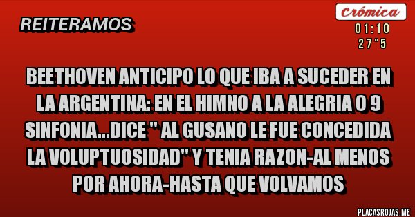 Placas Rojas - BEETHOVEN ANTICIPO LO QUE IBA A SUCEDER EN LA ARGENTINA: EN EL HIMNO A LA ALEGRIA O 9 SINFONIA...DICE '' AL GUSANO LE FUE CONCEDIDA LA VOLUPTUOSIDAD'' Y TENIA RAZON-AL MENOS POR AHORA-HASTA QUE VOLVAMOS