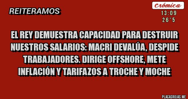 Placas Rojas - EL REY DEMUESTRA CAPACIDAD PARA DESTRUIR NUESTROS SALARIOS: MACRI DEVALÚA, DESPIDE TRABAJADORES. DIRIGE OFFSHORE, METE INFLACIÓN Y TARIFAZOS A TROCHE Y MOCHE