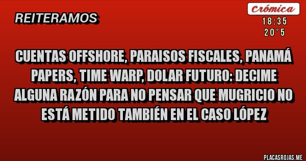 Placas Rojas - CUENTAS OFFSHORE, PARAISOS FISCALES, PANAMÁ PAPERS, TIME WARP, DOLAR FUTURO: DECIME ALGUNA RAZÓN PARA NO PENSAR QUE MUGRICIO NO ESTÁ METIDO TAMBIÉN EN EL CASO LÓPEZ
