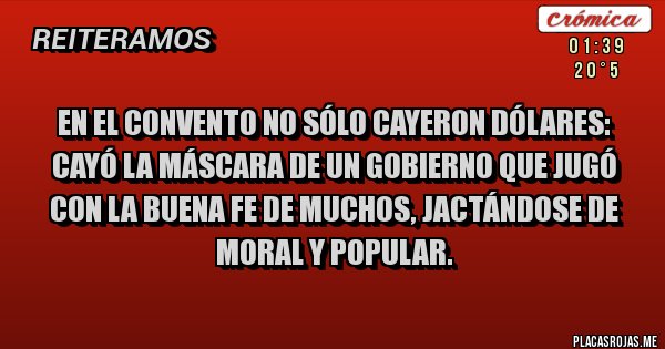 Placas Rojas - En el convento no sólo cayeron dólares: cayó la máscara de un gobierno que jugó con la buena fe de muchos, jactándose de moral y popular.
Placas Rojas - En el convento no sólo cayeron dólares: cayó la máscara de un gobierno que jugó con la buena fe de muchos, jactándose de moral y popular.