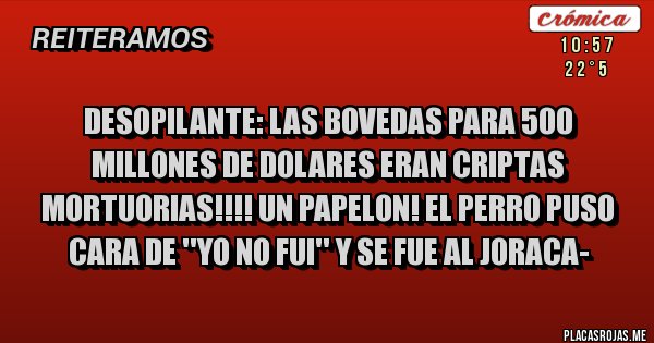 Placas Rojas - DESOPILANTE: LAS BOVEDAS PARA 500 MILLONES DE DOLARES ERAN CRIPTAS MORTUORIAS!!!! UN PAPELON! EL PERRO PUSO CARA DE ''YO NO FUI'' Y SE FUE AL JORACA- Placas Rojas - DESOPILANTE: LAS BOVEDAS PARA 500 MILLONES DE DOLARES ERAN CRIPTAS MORTUORIAS!!!! UN PAPELON! EL PERRO PUSO CARA DE ''YO NO FUI'' Y SE FUE AL JORACA-