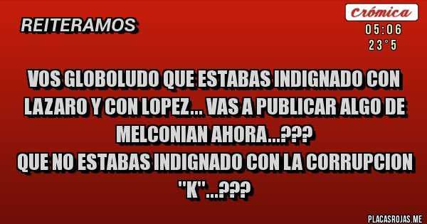 Placas Rojas - VOS GLOBOLUDO QUE ESTABAS INDIGNADO CON LAZARO Y CON LOPEZ... VAS A PUBLICAR ALGO DE MELCONIAN AHORA...???
QUE NO ESTABAS INDIGNADO CON LA CORRUPCION ''K''...???