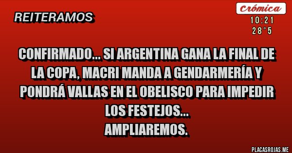 Placas Rojas - CONFIRMADO... SI ARGENTINA GANA LA FINAL DE LA COPA, MACRI MANDA A GENDARMERÍA Y PONDRÁ VALLAS EN EL OBELISCO PARA IMPEDIR LOS FESTEJOS...
AMPLIAREMOS.
