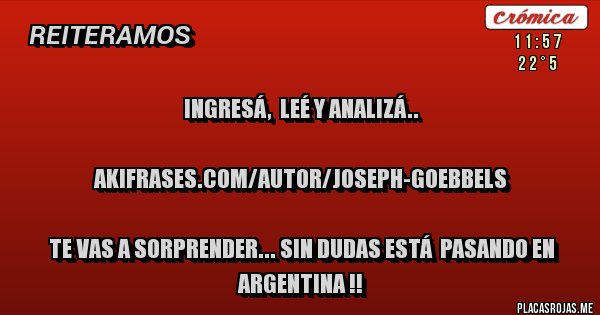 Placas Rojas - INGRESÁ,  LEÉ Y ANALIZÁ..

akifrases.com/autor/joseph-goebbels

TE VAS A SORPRENDER... SIN DUDAS ESTÁ  PASANDO EN ARGENTINA !!