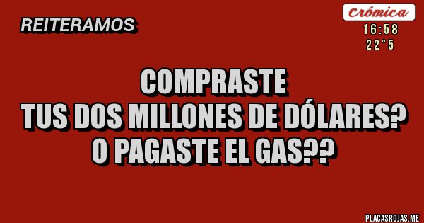 Placas Rojas - COMPRASTE
TUS DOS MILLONES DE DÓLARES?
O PAGASTE EL GAS?? Placas Rojas - COMPRASTE
TUS DOS MILLONES DE DÓLARES?
O PAGASTE EL GAS??