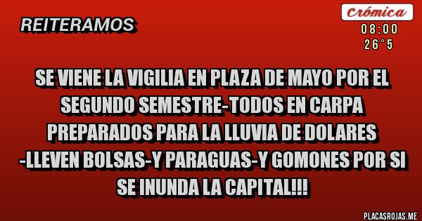 Placas Rojas - SE VIENE LA VIGILIA EN PLAZA DE MAYO POR EL SEGUNDO SEMESTRE-TODOS EN CARPA PREPARADOS PARA LA LLUVIA DE DOLARES -LLEVEN BOLSAS-Y PARAGUAS-Y GOMONES POR SI SE INUNDA LA CAPITAL!!! Placas Rojas - SE VIENE LA VIGILIA EN PLAZA DE MAYO POR EL SEGUNDO SEMESTRE-TODOS EN CARPA PREPARADOS PARA LA LLUVIA DE DOLARES -LLEVEN BOLSAS-Y PARAGUAS-Y GOMONES POR SI SE INUNDA LA CAPITAL!!!