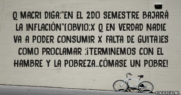 Placas Rojas - Q macri diga:''en el 2do semestre bajará la inflación''(obvio:x q en verdad nadie va a poder consumir x falta de guita)es como Proclamar :¡terminemos con el hambre y la pobreza..cómase un pobre!