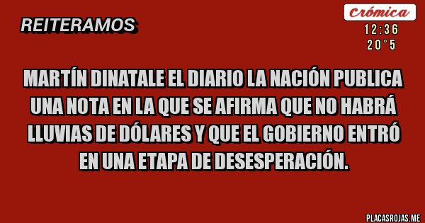 Placas Rojas - Martín Dinatale el diario La Nación publica una nota en la que se afirma que no habrá lluvias de dólares y que el gobierno entró en una etapa de desesperación. Placas Rojas - Martín Dinatale el diario La Nación publica una nota en la que se afirma que no habrá lluvias de dólares y que el gobierno entró en una etapa de desesperación.