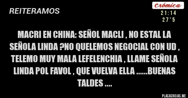 Placas Rojas - MACRI EN CHINA: SEÑOL MACLI , NO ESTAL LA SEÑOLA LINDA ?NO QUELEMOS NEGOCIAL CON UD , TELEMO MUY MALA LEFELENCHIA , LLAME SEÑOLA LINDA POL FAVOL , QUE VUELVA ELLA ......BUENAS TALDES ....