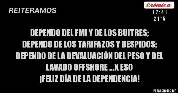 Placas Rojas - DEPENDO DEL FMI Y DE LOS BUITRES;
DEPENDO DE LOS TARIFAZOS Y DESPIDOS; DEPENDO DE LA DEVALUACIÓN DEL PESO Y DEL LAVADO OFFSHORE ...X ESO
¡Feliz día de la dependencia!