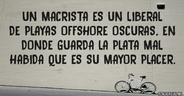 Placas Rojas - UN MACRISTA ES UN LIBERAL
DE PLAYAS OFFSHORE OSCURAS, EN DONDE GUARDA LA PLATA MAL HABIDA QUE ES SU MAYOR PLACER. Placas Rojas - UN MACRISTA ES UN LIBERAL
DE PLAYAS OFFSHORE OSCURAS, EN DONDE GUARDA LA PLATA MAL HABIDA QUE ES SU MAYOR PLACER.
