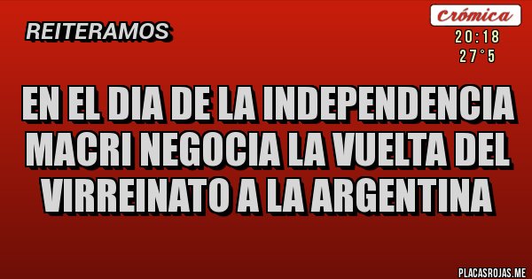 Placas Rojas - EN EL DIA DE LA INDEPENDENCIA MACRI NEGOCIA LA VUELTA DEL VIRREINATO A LA ARGENTINA 