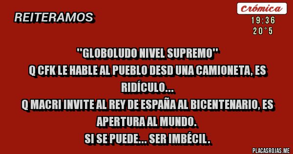 Placas Rojas - ''GLOBOLUDO NIVEL SUPREMO''
Q CFK LE HABLE AL PUEBLO DESD UNA CAMIONETA, ES RIDÍCULO...
Q MACRI INVITE AL REY DE ESPAÑA AL BICENTENARIO, ES APERTURA AL MUNDO.
SI SE PUEDE... SER IMBÉCIL.