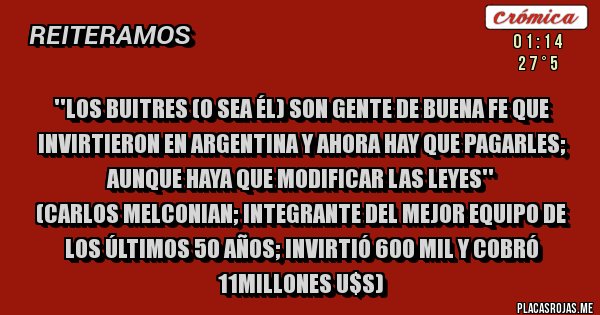 Placas Rojas - ''Los Buitres (o sea él) son gente de buena fe que invirtieron en argentina y ahora hay que pagarles; aunque haya que modificar las leyes''
(Carlos Melconian; integrante del mejor equipo de los últimos 50 años; invirtió 600 mil y cobró 11millones u$s)