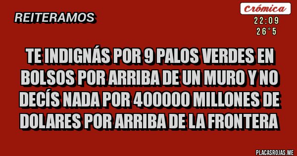 Placas Rojas - TE INDIGNÁS POR 9 PALOS VERDES EN BOLSOS POR ARRIBA DE UN MURO Y NO DECÍS NADA POR 400000 MILLONES DE DOLARES POR ARRIBA DE LA FRONTERA Placas Rojas - TE INDIGNÁS POR 9 PALOS VERDES EN BOLSOS POR ARRIBA DE UN MURO Y NO DECÍS NADA POR 400000 MILLONES DE DOLARES POR ARRIBA DE LA FRONTERA