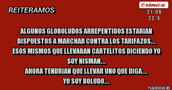 Placas Rojas - ALGUNOS GLOBOLUDOS ARREPENTIDOS ESTARIAN DISPUESTOS A MARCHAR CONTRA LOS TARIFAZOS...
ESOS MISMOS QUE LLEVABAN CARTELITOS DICIENDO YO SOY NISMAN...
AHORA TENDRIAN QUE LLEVAR UNO QUE DIGA...
YO SOY BOLUDO...