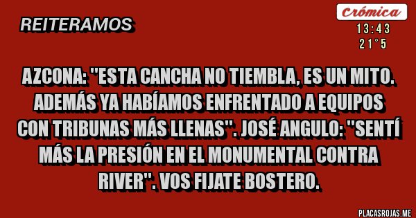 Placas Rojas - Azcona: ''Esta cancha no tiembla, es un mito. Además ya habíamos enfrentado a equipos con tribunas más llenas''. José Angulo: ''Sentí más la presión en el Monumental contra River''. Vos fijate bostero. Placas Rojas - Azcona: ''Esta cancha no tiembla, es un mito. Además ya habíamos enfrentado a equipos con tribunas más llenas''. José Angulo: ''Sentí más la presión en el Monumental contra River''. Vos fijate bostero.