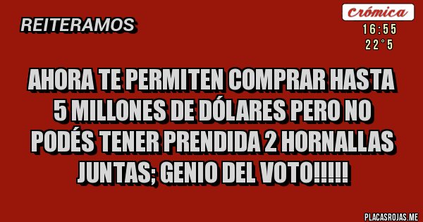 Placas Rojas - AHORA TE PERMITEN COMPRAR HASTA 5 MILLONES DE DÓLARES PERO NO PODÉS TENER PRENDIDA 2 HORNALLAS JUNTAS; GENIO DEL VOTO!!!!! Placas Rojas - AHORA TE PERMITEN COMPRAR HASTA 5 MILLONES DE DÓLARES PERO NO PODÉS TENER PRENDIDA 2 HORNALLAS JUNTAS; GENIO DEL VOTO!!!!!