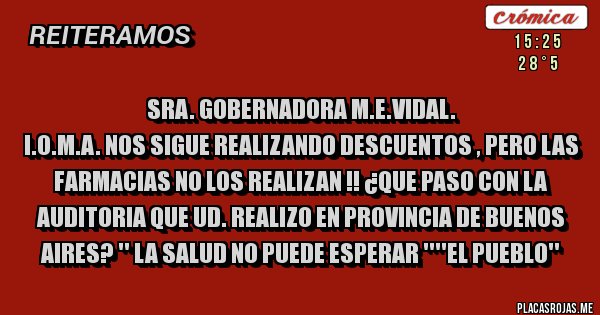 Placas Rojas - SRA. GOBERNADORA M.E.VIDAL.
I.O.M.A. NOS SIGUE REALIZANDO DESCUENTOS , PERO LAS FARMACIAS NO LOS REALIZAN !! ¿QUE PASO CON LA AUDITORIA QUE UD. REALIZO EN PROVINCIA DE BUENOS AIRES? '' LA SALUD NO PUEDE ESPERAR ''''EL PUEBLO''