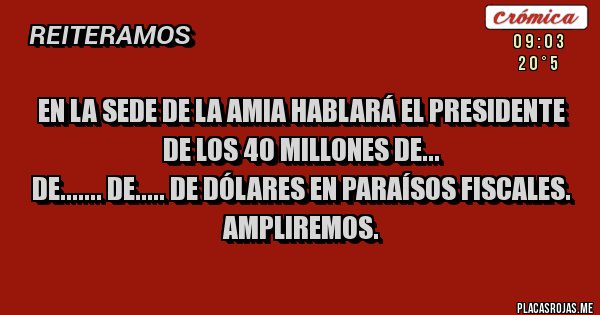 Placas Rojas - EN LA SEDE DE LA AMIA HABLARÁ EL PRESIDENTE DE LOS 40 MILLONES DE...
DE....... DE..... DE DÓLARES EN PARAÍSOS FISCALES.
AMPLIREMOS. Placas Rojas - EN LA SEDE DE LA AMIA HABLARÁ EL PRESIDENTE DE LOS 40 MILLONES DE...
DE....... DE..... DE DÓLARES EN PARAÍSOS FISCALES.
AMPLIREMOS.