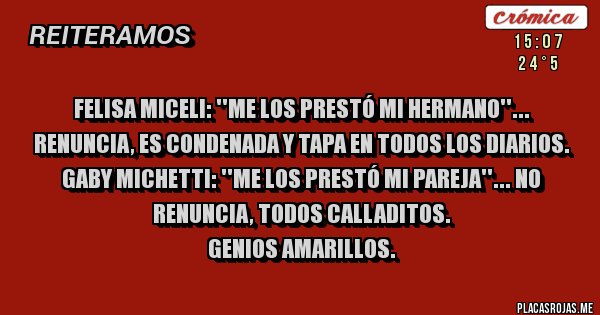 Placas Rojas - FELISA MICELI: ''ME LOS PRESTÓ MI HERMANO''... RENUNCIA, ES CONDENADA Y TAPA EN TODOS LOS DIARIOS.
GABY MICHETTI: ''ME LOS PRESTÓ MI PAREJA''... NO RENUNCIA, TODOS CALLADITOS.
GENIOS AMARILLOS.