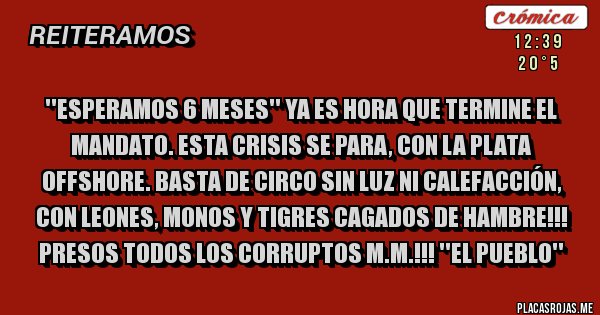 Placas Rojas - ''ESPERAMOS 6 MESES'' YA ES HORA QUE TERMINE EL MANDATO. ESTA CRISIS SE PARA, CON LA PLATA OFFSHORE. BASTA DE CIRCO SIN LUZ NI CALEFACCIÓN, CON LEONES, MONOS Y TIGRES CAGADOS DE HAMBRE!!! PRESOS TODOS LOS CORRUPTOS M.M.!!! ''EL PUEBLO''