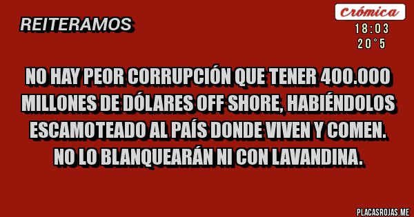 Placas Rojas - No hay peor corrupción que tener 400.000 millones de dólares off shore, habiéndolos escamoteado al país donde viven y comen.
No lo blanquearán ni con lavandina. Placas Rojas - No hay peor corrupción que tener 400.000 millones de dólares off shore, habiéndolos escamoteado al país donde viven y comen.
No lo blanquearán ni con lavandina.