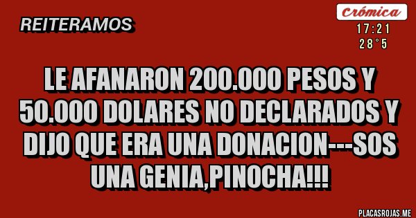 Placas Rojas - LE AFANARON 200.000 PESOS Y 50.000 DOLARES NO DECLARADOS Y DIJO QUE ERA UNA DONACION---SOS UNA GENIA,PINOCHA!!! Placas Rojas - LE AFANARON 200.000 PESOS Y 50.000 DOLARES NO DECLARADOS Y DIJO QUE ERA UNA DONACION---SOS UNA GENIA,PINOCHA!!!