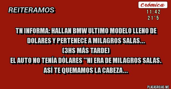 Placas Rojas - TN INFORMA: HALLAN BMW ULTIMO MODELO LLENO DE DOLARES Y PERTENECE A MILAGROS SALAS...
(3hs más tarde)
EL AUTO NO TENÍA DÓLARES ''NI ERA DE MILAGROS SALAS. 
ASÍ TE QUEMAMOS LA CABEZA...