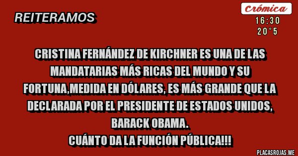 Placas Rojas - Cristina Fernández de Kirchner es una de las mandatarias más ricas del mundo y su fortuna,medida en dólares, es más grande que la declarada por el presidente de Estados Unidos, Barack Obama.
Cuánto da la función pública!!! Placas Rojas - Cristina Fernández de Kirchner es una de las mandatarias más ricas del mundo y su fortuna,medida en dólares, es más grande que la declarada por el presidente de Estados Unidos, Barack Obama.
Cuánto da la función pública!!!