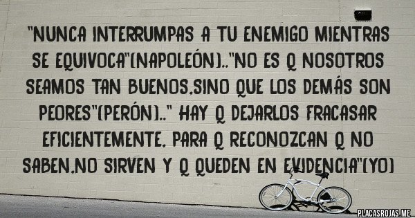 Placas Rojas - ''Nunca interrumpas a tu enemigo mientras se equivoca''(napoleón)..''no es q nosotros seamos tan buenos,sino que los demás son peores''(perón)..'' hay q dejarlos fracasar eficientemente, para q reconozcan q no saben,no sirven y q queden en evidencia''(yo)