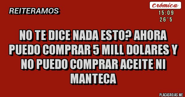 Placas Rojas - NO TE DICE NADA ESTO? AHORA PUEDO COMPRAR 5 MILL DOLARES Y NO PUEDO COMPRAR ACEITE NI MANTECA Placas Rojas - NO TE DICE NADA ESTO? AHORA PUEDO COMPRAR 5 MILL DOLARES Y NO PUEDO COMPRAR ACEITE NI MANTECA