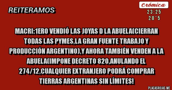 Placas Rojas - Macri:1ero vendió las joyas d la abuela(cierran todas las pymes,la gran fuente trabajo y producción argentino),y ahora también venden a la abuela(impone decreto 820,anulando el 274/12,cualquier extranjero podrá comprar tierras argentinas sin límites!