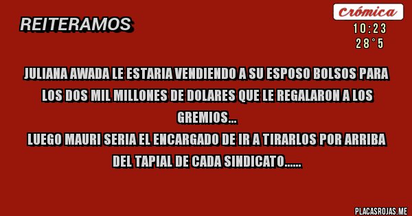 Placas Rojas - JULIANA AWADA LE ESTARIA VENDIENDO A SU ESPOSO BOLSOS PARA LOS DOS MIL MILLONES DE DOLARES QUE LE REGALARON A LOS GREMIOS...
LUEGO MAURI SERIA EL ENCARGADO DE IR A TIRARLOS POR ARRIBA DEL TAPIAL DE CADA SINDICATO...
SEGUI APLAUDIENDO GLOBOLUDO...
