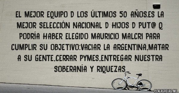 Placas Rojas - El mejor equipo d los últimos 50 años.es la mejor selección nacional d hijos d put@ q podría haber elegido mauricio malcri para cumplir su objetivo:vaciar la argentina,matar a su gente,cerrar pymes,entregar nuestra soberanía y riquezas