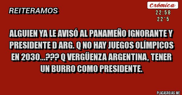 Placas Rojas - ALGUIEN YA LE AVISÓ AL PANAMEÑO IGNORANTE Y PRESIDENTE D ARG. Q NO HAY JUEGOS OLÍMPICOS EN 2030...??? Q VERGÜENZA ARGENTINA, TENER UN BURRO COMO PRESIDENTE.