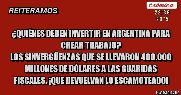 Placas Rojas - ¿Quiénes deben invertir en Argentina para crear trabajo?
Los sinvergüenzas que se llevaron 400.000 millones de dólares a las guaridas fiscales. ¡Que devuelvan lo escamoteado! Placas Rojas - ¿Quiénes deben invertir en Argentina para crear trabajo?
Los sinvergüenzas que se llevaron 400.000 millones de dólares a las guaridas fiscales. ¡Que devuelvan lo escamoteado!
