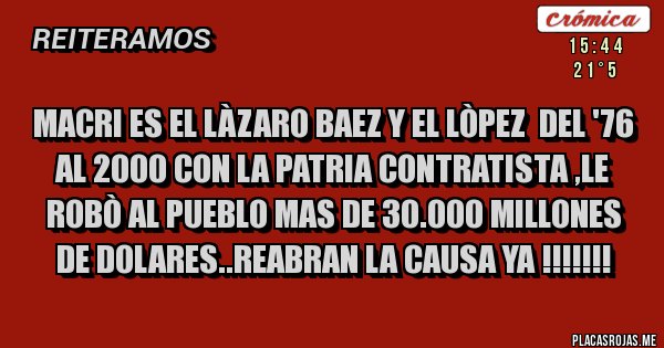 Placas Rojas - MACRI ES EL LÀZARO BAEZ Y EL LÒPEZ DEL '76 AL 2000 CON LA PATRIA CONTRATISTA ,LE ROBÒ AL PUEBLO MAS DE 30.000 MILLONES DE DOLARES..REABRAN LA CAUSA YA !!!!!!! Placas Rojas - MACRI ES EL LÀZARO BAEZ Y EL LÒPEZ DEL '76 AL 2000 CON LA PATRIA CONTRATISTA ,LE ROBÒ AL PUEBLO MAS DE 30.000 MILLONES DE DOLARES..REABRAN LA CAUSA YA !!!!!!!