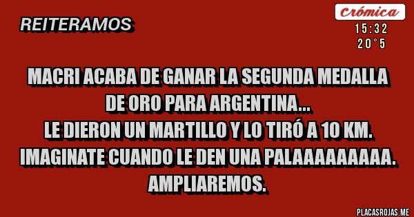 Placas Rojas - MACRI ACABA DE GANAR LA SEGUNDA MEDALLA DE ORO PARA ARGENTINA...
LE DIERON UN MARTILLO Y LO TIRÓ A 10 KM. IMAGINATE CUANDO LE DEN UNA PALAAAAAAAAA.
AMPLIAREMOS.