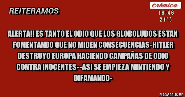 Placas Rojas - ALERTA!! ES TANTO EL ODIO QUE LOS GLOBOLUDOS ESTAN FOMENTANDO QUE NO MIDEN CONSECUENCIAS-HITLER DESTRUYO EUROPA HACIENDO CAMPAÑAS DE ODIO CONTRA INOCENTES--ASI SE EMPIEZA MINTIENDO Y DIFAMANDO-