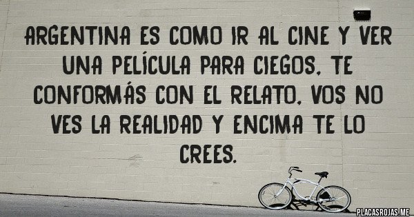 Placas Rojas - ARGENTINA ES COMO IR AL CINE Y VER UNA PELÍCULA PARA CIEGOS, TE CONFORMÁS CON EL RELATO, VOS NO VES LA REALIDAD Y ENCIMA TE LO CREES.