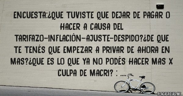 Placas Rojas - Encuesta:¿que tuviste que dejar de pagar o hacer a causa del tarifazo-inflación-ajuste-despido?¿de que te tenés que empezar a privar de ahora en mas?¿que es lo que ya no podés hacer mas x culpa de macri? : ....