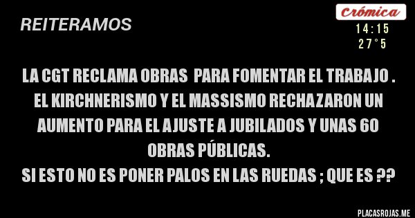 Placas Rojas - LA CGT RECLAMA OBRAS  PARA FOMENTAR EL TRABAJO . EL KIRCHNERISMO Y EL MASSISMO RECHAZARON UN AUMENTO PARA EL AJUSTE A JUBILADOS Y UNAS 60 OBRAS PÚBLICAS.
SI ESTO NO ES PONER PALOS EN LAS RUEDAS ; QUE ES ??