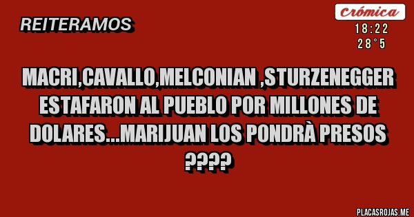 Placas Rojas - MACRI,CAVALLO,MELCONIAN ,STURZENEGGER
ESTAFARON AL PUEBLO POR MILLONES DE DOLARES...MARIJUAN LOS PONDRÀ PRESOS ???? Placas Rojas - MACRI,CAVALLO,MELCONIAN ,STURZENEGGER
ESTAFARON AL PUEBLO POR MILLONES DE DOLARES...MARIJUAN LOS PONDRÀ PRESOS ????