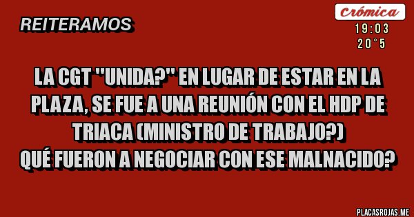 Placas Rojas - LA CGT ''UNIDA?'' EN LUGAR DE ESTAR EN LA PLAZA, SE FUE A UNA REUNIÓN CON EL HDP DE TRIACA (MINISTRO DE TRABAJO?)
QUÉ FUERON A NEGOCIAR CON ESE MALNACIDO?