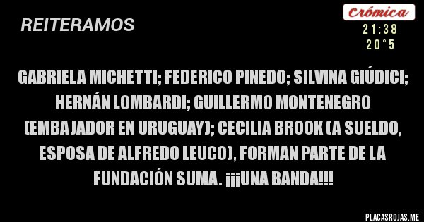 Placas Rojas - GABRIELA MICHETTI; FEDERICO PINEDO; SILVINA GIÚDICI; HERNÁN LOMBARDI; GUILLERMO MONTENEGRO (EMBAJADOR EN URUGUAY); CECILIA BROOK (A SUELDO, ESPOSA DE ALFREDO LEUCO), FORMAN PARTE DE LA FUNDACIÓN SUMA. ¡¡¡UNA BANDA!!!