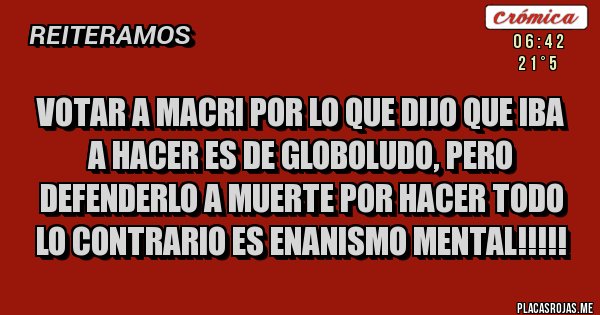 Placas Rojas - Votar a macri por lo que dijo que iba a hacer es de globoludo, pero defenderlo a muerte por hacer todo lo contrario es enanismo mental!!!!!