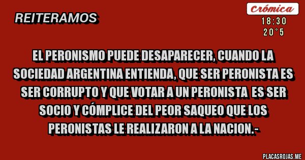 Placas Rojas - EL PERONISMO PUEDE DESAPARECER, CUANDO LA SOCIEDAD ARGENTINA ENTIENDA, QUE SER PERONISTA ES SER CORRUPTO Y QUE VOTAR A UN PERONISTA  ES SER SOCIO Y CÓMPLICE DEL PEOR SAQUEO QUE LOS PERONISTAS LE REALIZARON A LA NACION.-