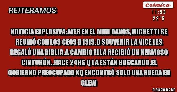 Placas Rojas - Noticia explosiva:Ayer en el mini davos,michetti se reunió con los ceos d isis.d souvenir la vice les regaló una biblia.a cambio ella recibió un hermoso cinturón..hace 24hs q la están buscando.el gobierno preocupado xq encontró solo una rueda en glew