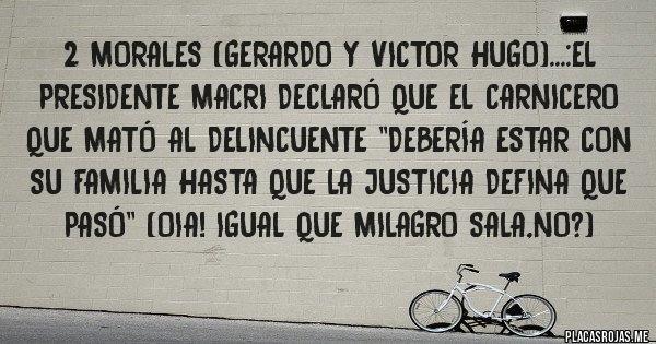 Placas Rojas - 2 morales (gerardo y victor hugo)...:el presidente macri declaró que el carnicero que mató al delincuente ''debería estar con su familia hasta que la justicia defina que pasó'' (oia! Igual que milagro sala,no?)